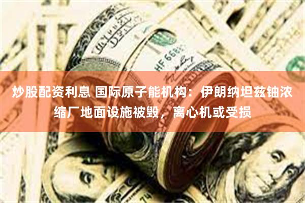 炒股配资利息 国际原子能机构：伊朗纳坦兹铀浓缩厂地面设施被毁，离心机或受损