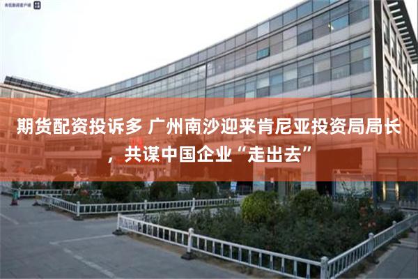 期货配资投诉多 广州南沙迎来肯尼亚投资局局长,共谋中国企业“走出去”