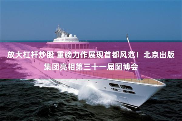 放大杠杆炒股 重磅力作展现首都风范！北京出版集团亮相第三十一届图博会