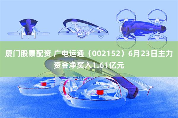 厦门股票配资 广电运通（002152）6月23日主力资金净买入1.61亿元