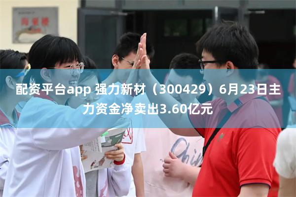 配资平台app 强力新材（300429）6月23日主力资金净卖出3.60亿元