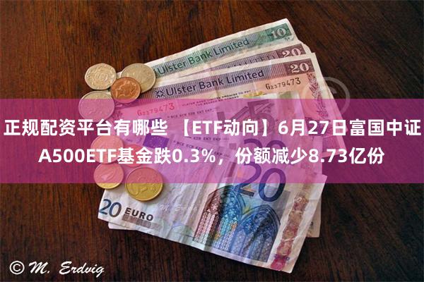 正规配资平台有哪些 【ETF动向】6月27日富国中证A500ETF基金跌0.3%，份额减少8.73亿份
