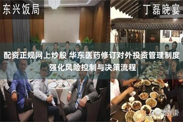 配资正规网上炒股 华东医药修订对外投资管理制度 强化风险控制与决策流程