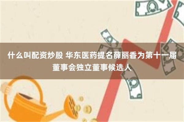 什么叫配资炒股 华东医药提名薛丽香为第十一届董事会独立董事候选人