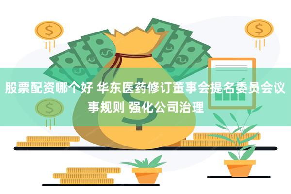 股票配资哪个好 华东医药修订董事会提名委员会议事规则 强化公司治理
