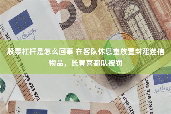 股票杠杆是怎么回事 在客队休息室放置封建迷信物品，长春喜都队被罚