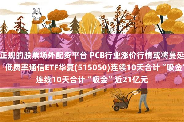 正规的股票场外配资平台 PCB行业涨价行情或将蔓延至2027年，低费率通信ETF华夏(515050)连续10天合计“吸金”近21亿元