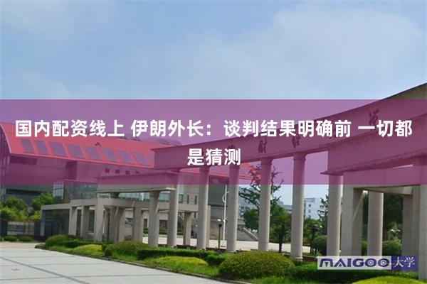 国内配资线上 伊朗外长：谈判结果明确前 一切都是猜测