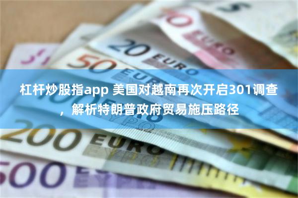 杠杆炒股指app 美国对越南再次开启301调查,解析特朗普政府贸易施压路径
