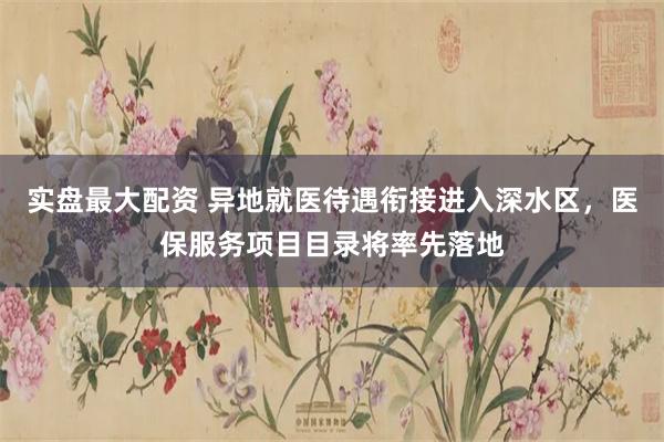 实盘最大配资 异地就医待遇衔接进入深水区，医保服务项目目录将率先落地