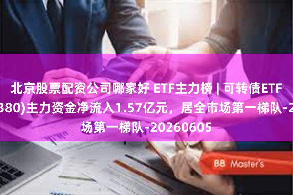 北京股票配资公司哪家好 ETF主力榜 | 可转债ETF博时(511380)主力资金净流入1.57亿元，居全市场第一梯队-20260605