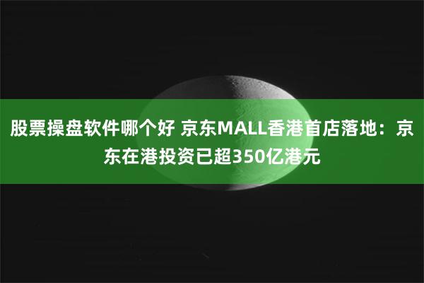 股票操盘软件哪个好 京东MALL香港首店落地：京东在港投资已超350亿港元