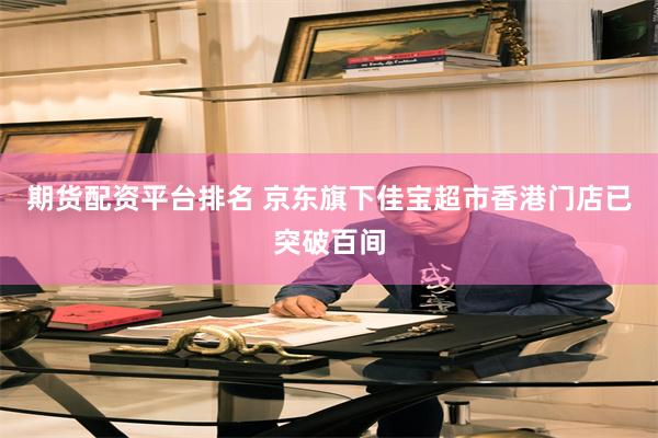 期货配资平台排名 京东旗下佳宝超市香港门店已突破百间