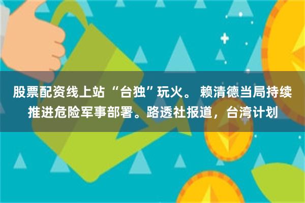 股票配资线上站 “台独”玩火。 赖清德当局持续推进危险军事部署。路透社报道，台湾计划