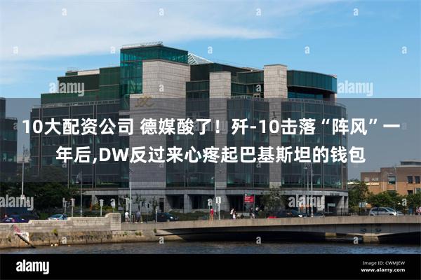10大配资公司 德媒酸了！歼-10击落“阵风”一年后,DW反过来心疼起巴基斯坦的钱包