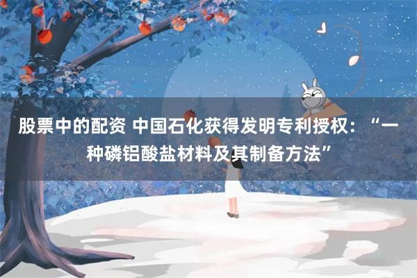 股票中的配资 中国石化获得发明专利授权：“一种磷铝酸盐材料及其制备方法”
