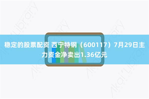 稳定的股票配资 西宁特钢（600117）7月29日主力资金净卖出1.36亿元