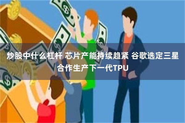 炒股中什么杠杆 芯片产能持续趋紧 谷歌选定三星合作生产下一代TPU