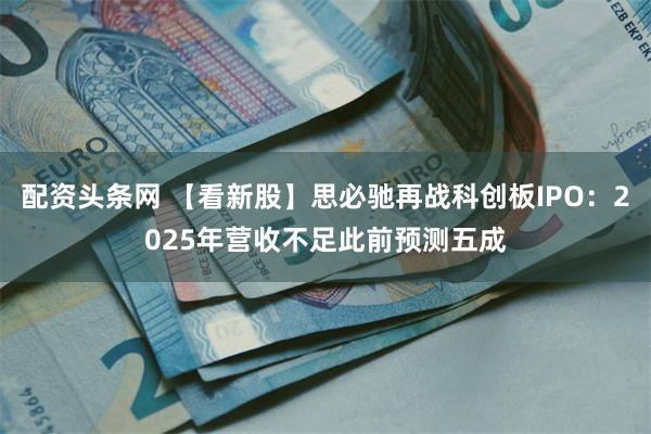 配资头条网 【看新股】思必驰再战科创板IPO：2025年营收不足此前预测五成