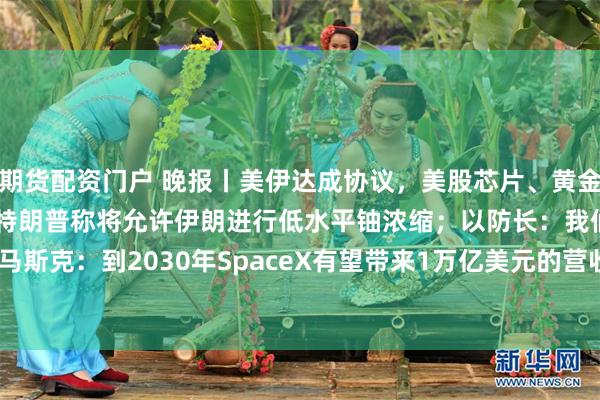 期货配资门户 晚报丨美伊达成协议，美股芯片、黄金股盘前上涨，油价跌5%；特朗普称将允许伊朗进行低水平铀浓缩；以防长：我们绝不撤军；马斯克：到2030年SpaceX有望带来1万亿美元的营收；Meta从“催着用AI”变“管着用AI”