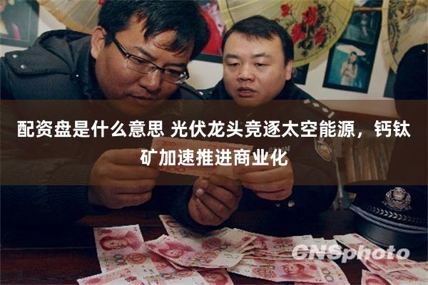 配资盘是什么意思 光伏龙头竞逐太空能源，钙钛矿加速推进商业化