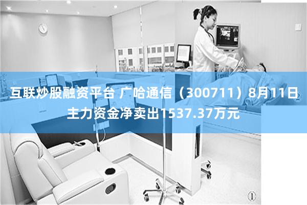 互联炒股融资平台 广哈通信（300711）8月11日主力资金净卖出1537.37万元
