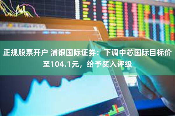 正规股票开户 浦银国际证券：下调中芯国际目标价至104.1元，给予买入评级
