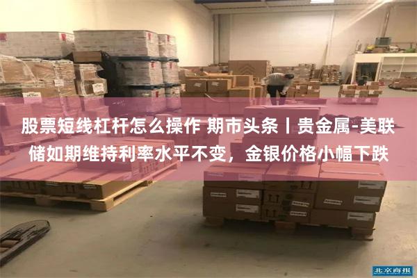 股票短线杠杆怎么操作 期市头条丨贵金属-美联储如期维持利率水平不变，金银价格小幅下跌