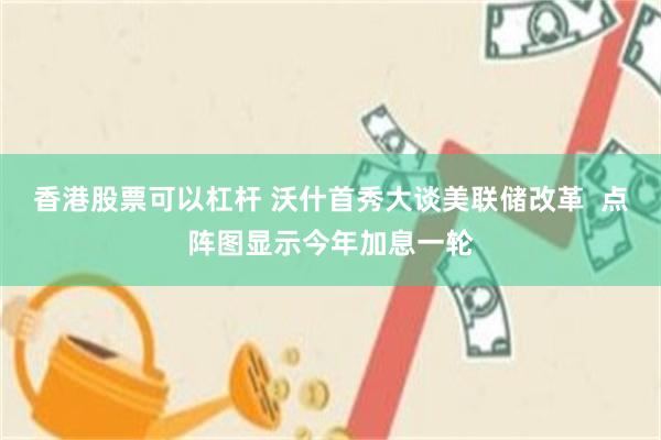 香港股票可以杠杆 沃什首秀大谈美联储改革  点阵图显示今年加息一轮
