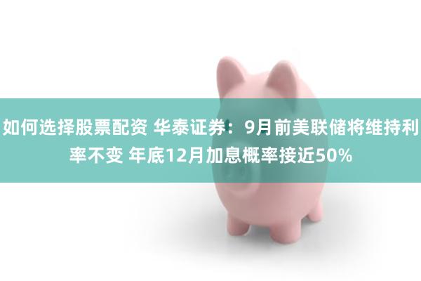 如何选择股票配资 华泰证券：9月前美联储将维持利率不变 年底12月加息概率接近50%