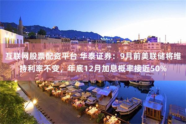 互联网股票配资平台 华泰证券：9月前美联储将维持利率不变，年底12月加息概率接近50%