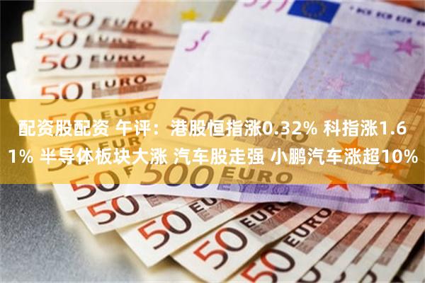配资股配资 午评：港股恒指涨0.32% 科指涨1.61% 半导体板块大涨 汽车股走强 小鹏汽车涨超10%