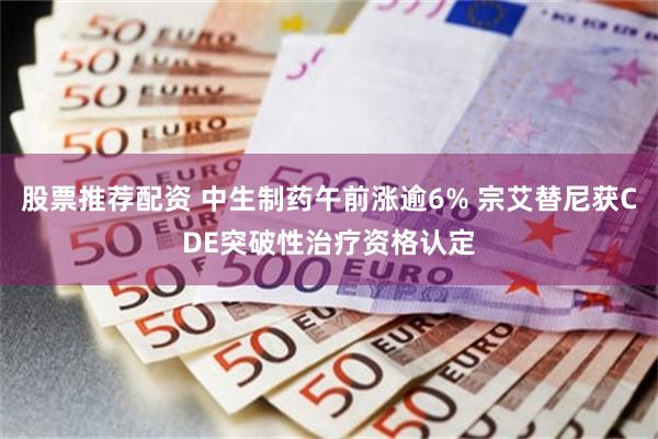 股票推荐配资 中生制药午前涨逾6% 宗艾替尼获CDE突破性治疗资格认定