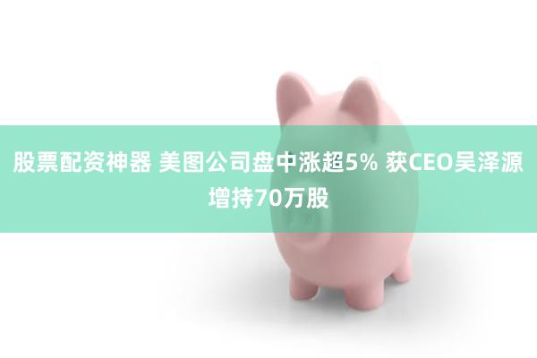 股票配资神器 美图公司盘中涨超5% 获CEO吴泽源增持70万股
