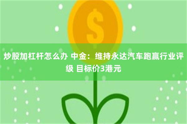 炒股加杠杆怎么办 中金:维持永达汽车跑赢行业评级 目标价3港元