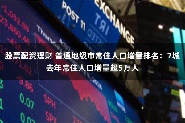 股票配资理财 普通地级市常住人口增量排名：7城去年常住人口增量超5万人