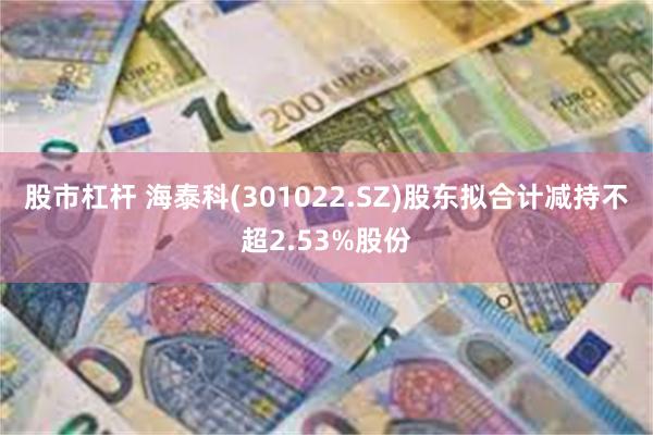 股市杠杆 海泰科(301022.SZ)股东拟合计减持不超2.53%股份