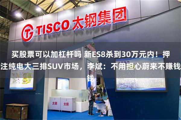买股票可以加杠杆吗 新ES8杀到30万元内！押注纯电大三排SUV市场，李斌：不用担心蔚来不赚钱