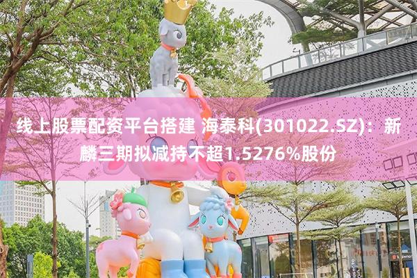 线上股票配资平台搭建 海泰科(301022.SZ)：新麟三期拟减持不超1.5276%股份