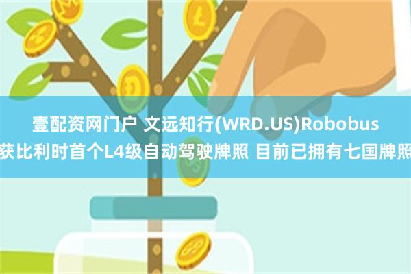 壹配资网门户 文远知行(WRD.US)Robobus获比利时首个L4级自动驾驶牌照 目前已拥有七国牌照