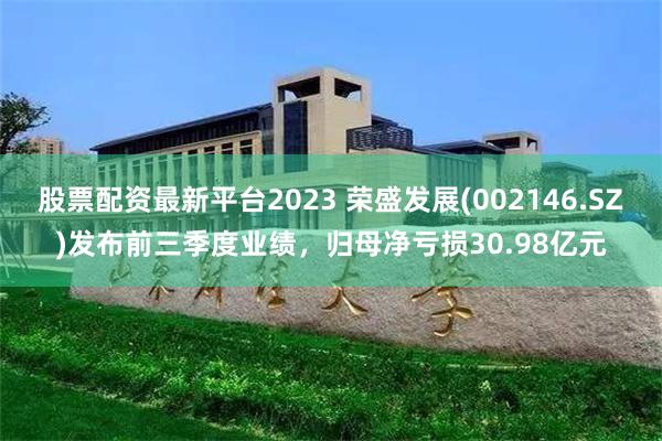 股票配资最新平台2023 荣盛发展(002146.SZ)发布前三季度业绩，归母净亏损30.98亿元