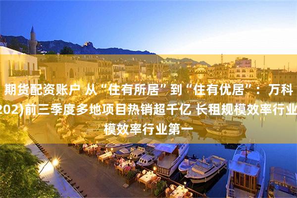 期货配资账户 从“住有所居”到“住有优居”：万科(02202)前三季度多地项目热销超千亿 长租规模效率行业第一