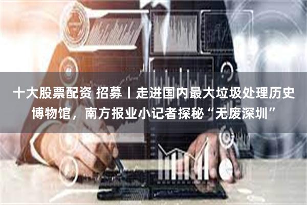 十大股票配资 招募丨走进国内最大垃圾处理历史博物馆，南方报业小记者探秘“无废深圳”