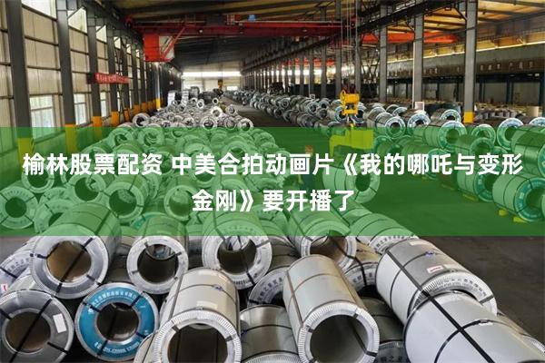榆林股票配资 中美合拍动画片《我的哪吒与变形金刚》要开播了