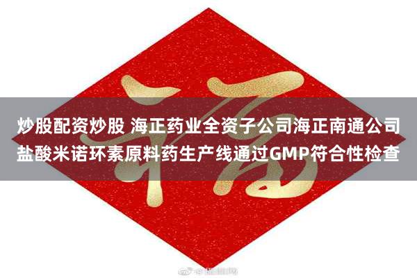 炒股配资炒股 海正药业全资子公司海正南通公司盐酸米诺环素原料药生产线通过GMP符合性检查