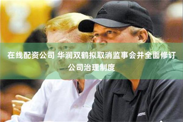 在线配资公司 华润双鹤拟取消监事会并全面修订公司治理制度