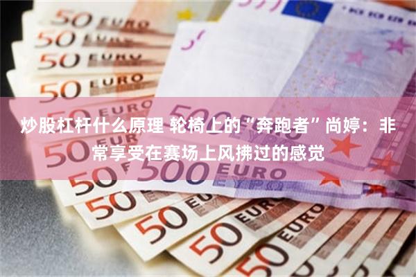 炒股杠杆什么原理 轮椅上的“奔跑者”尚婷：非常享受在赛场上风拂过的感觉