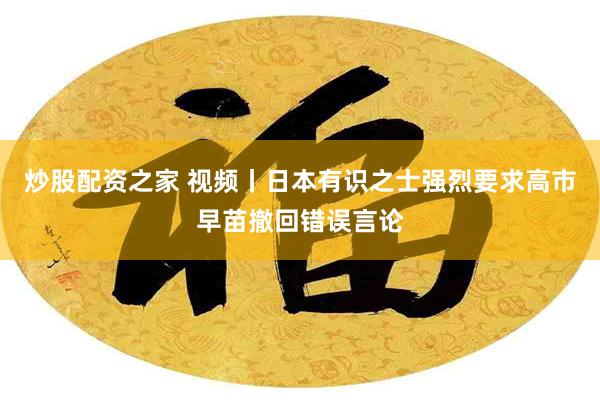 炒股配资之家 视频丨日本有识之士强烈要求高市早苗撤回错误言论
