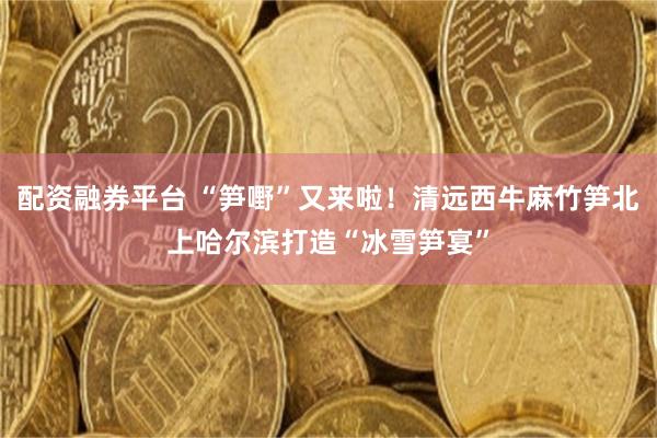 配资融券平台 “笋嘢”又来啦！清远西牛麻竹笋北上哈尔滨打造“冰雪笋宴”