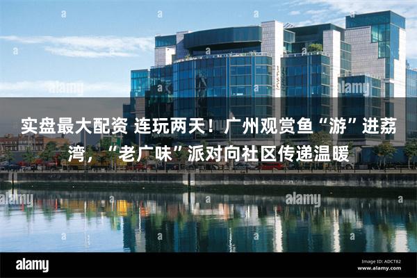 实盘最大配资 连玩两天！广州观赏鱼“游”进荔湾，“老广味”派对向社区传递温暖